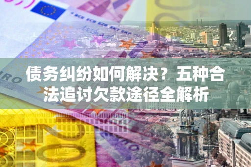 济南债务纠纷如何解决？五种合法追讨欠款途径全解析