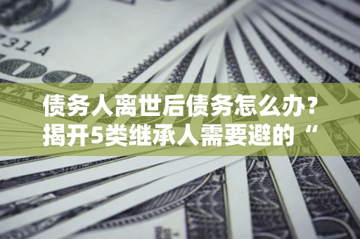 济南债务人离世后债务怎么办？揭开5类继承人需要避的“坑”