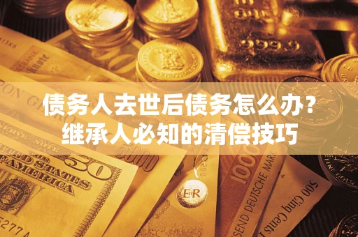 济南债务人去世后债务怎么办？继承人必知的清偿技巧